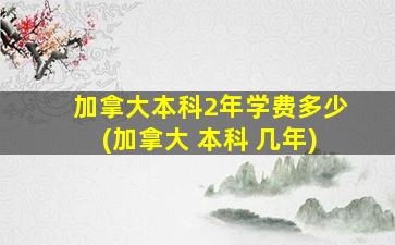 加拿大本科2年学费多少(加拿大 本科 几年)